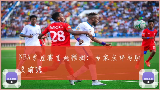 NBA季后赛首轮预测:专家点评与胜负前瞻