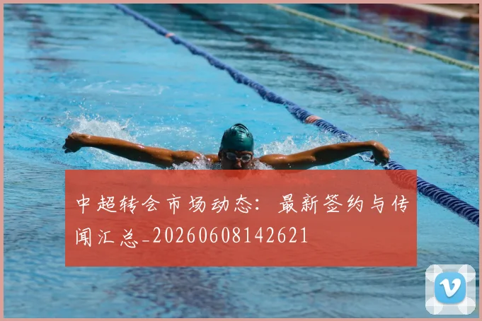 中超转会市场动态：最新签约与传闻汇总_20260608142621
