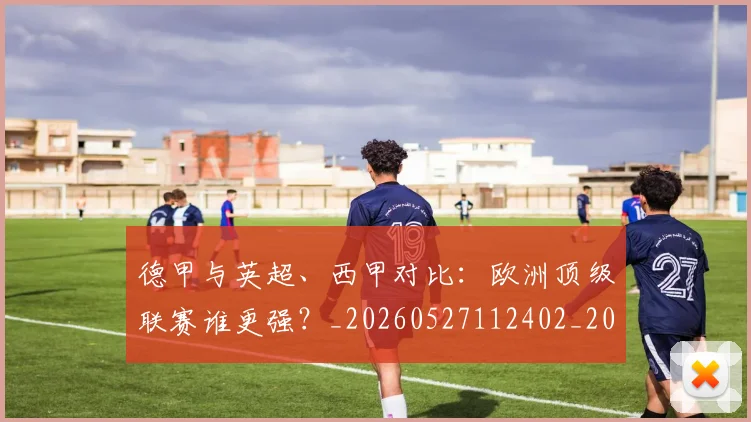 德甲与英超、西甲对比:欧洲顶级联赛谁更强?_20260527112402_20260609182750