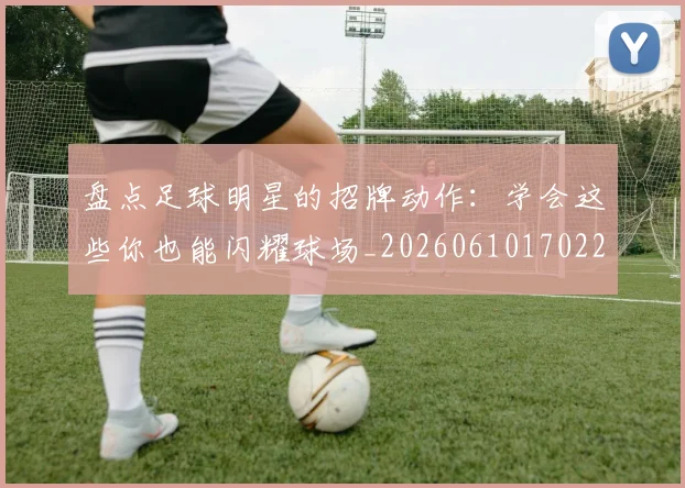 盘点足球明星的招牌动作：学会这些你也能闪耀球场_20260610170223
